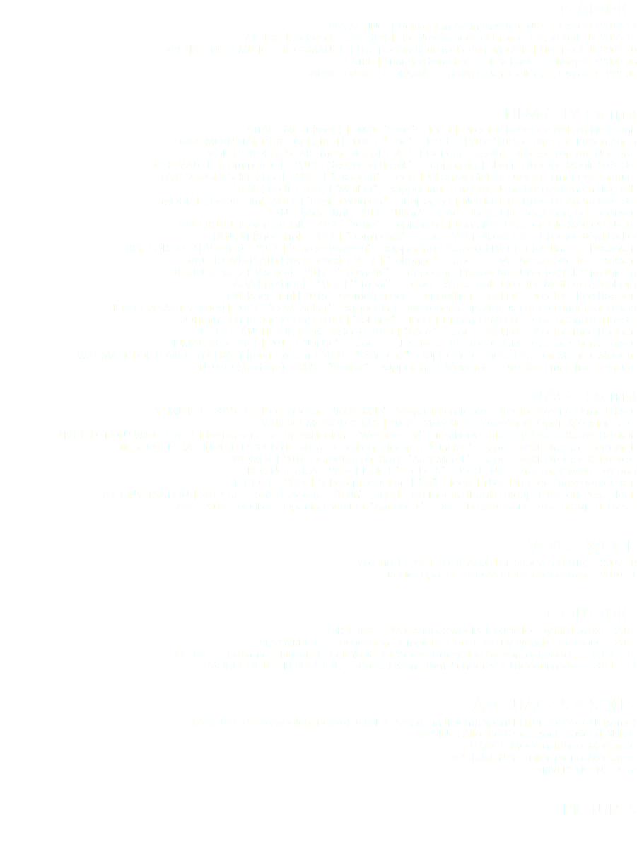 TRAINING
BFA ACTING | Norwegian Acting Institute NSKI | Oslo NO 2013-17
ACTING (exchange semester) | The New School for Drama | New York US 2015-15
DIPL SINGING & MUSIC PERFORMANCE | Liverpool Institute for Performing Arts | Liverpool UK 2009-10 THEATRE | Sunnhordland Folk High School | Halsnøy NO 2002-03
MUSIC, DANCE & DRAMA | Hartvig Nissen College | Oslo NO 1999-02 FILM & TV (EXCERPT)
ATTACHMENT (short) | 2020 |"Sofia" — lead | Director: Rebecca Wirkola Kjellmann
DØDE MENN STÅR PÅ SKI (spillefilm)| 2020 | "Gina" — lead | Skyline Studios. Director: Ruben Anda
VOICES (BORKNAGAR - music video) | 2019 | Dancer | RedInk. Director: Lars Are Nedland
FOLKEVALGTE (commercial) | 2019 | "Mayor ofi Lillevik" — supporting | Sheriff. Director: Martin Sofiedal
LA EI SORGEN SEIRE (short) | 2019 | "Elisabeth" — lead | Viken Medielab. Director: Emanuel Nordrum
50-50 (short) | 2018 | "Mother" — supporting | Director: Jonathan Kristiansen Høgseth
MORTAL (feature film)| 2017 | "Crying Woman" — supporting | Nordisk Film. Director: Andre Øvredal
POINTE (short film)| 2017 | "Lillian" — lead | Indie. Director: Charlene Johansen
COLOR LINE (commercial) | 2017 | "Tone" — supporting | Fantefilm. Director: Ola Markus Lisberg
FANGST (short film) | 2017 | "Dominatrix" — lead | Viken Akademiet. Director: Bård Føsker
BEST FØR, ses 2 (TV series) | 2017 | "Career Woman" — supporting | Seefood TV. Director: Line F. Christensen
UNDER OVERFLATEN (web series) | 2017 | "Johanne" — lead | HiOA. Director: Marte G. Isaksen
OKKUPERT, ses 2 (TV series) | 2017 | "Journalist" — supporting |Yellow Bird. Director: Erik Skjoldbjærg
ADA (short film) | 2016 | "Simone" — lead | Westerdals. Director: Mathilde Altenborg EVE (short film)| 2015 | Woman in bar — supporting | Jackfruit. Director: Theo Hogben
HOTEL CÆSAR (TV series)| 2013 | "News Anker" — supporting | Metronome Spartacus. Director: Ingemar Olsson JOHNNY BOY (music video)| 2013 | "Johnny" — lead | Dispenser Media. Director: Snorre Hovdal
HIGHER THAN THE SUN (music video)| 2013 | "Alice" — lead | Jackfruit. Director: Theo Hogben
HUMAN (short film) | 2011 | "Junkie" — lead | Lightsource Film Productions. Director: Charlie Larsen
I WAS MADE FOR LOVING YOU BABY (music video) | 2009 | "Kissing girl" — supporting | Indie. Director: Magnus Martens INDIGO (short film)| 2008 | "Warrior" — supporting | Westerdals. Director: Emmeline Berglund STAGE (EXCERPT)
SE MIN ILD | 2018-19 | Free theater | "Tater-Milla" |Skøyerstaten Teater. Director: Øyvind Osmo Eriksen VARIOUS MONOLOGUES | 2017 | Story Slam!, Værsågod, Open Xpressions etc. LIVE ELECTION SWING | 2017 | Performance at art exhibition | "Weather Girl" | Tenthaus Galleri. By Amelia Beavis-Harrison
IF THE SHOE FITS (A CINDERELLA STORY) | 2016 | Childrens theatre | "Sunniva" — lead | NSKI. Director: Bjørn Birch WOMEN | 2016 | Graduation show| "Amy March" — lead | NSKI. Director: Kitt Lavoie
REVENGE ARIA | 2014 | Indie| "Elizabeth" — lead| NSKI. Director: Øyvind Frøyland
THE ONE | 2014 | School production | "Jo" — lead | NSKI. Director: Yngve Marcussen A CONVERSATION | 2012-13 | Political theatre | "Lorin" — lead | No Theatre theatre group. Director: Peter Harris
HAIR | 2009 | Musikal | Opening number, "Aquarious" | DNS Chateau Neuf. Director: Silje U. Fosseli VOICE WORK
Voicing | CYBERBOOK Adult Language Learning | 2009-10
Radio reporter | NOVA NOIR, Radio Nova | 2010-11 COURSING
DIRECTING | Workshop, 2 weeks. Course led by Kitt Lavoie | 2016
PLAYWRITING | Foundations, 6 months. Course led by Wendy Hammond | 2015
ACTING | The Ivana Chubbuck Technique, 2 x 2 days. Course led by Ivana Chubbuck | 2014 + 15
MONOLOGUE PREPERATION | Private lessons. Bjørn Sundquist & Hildegunn Riise | 2011 + 12 LANGUAGES & SKILLS
LANGUAGES: Norwegian (native), British & American (fluent), Spanish; French; Swedish (some)
SINGING: Alto (pop, rock, soul, musical). Skilled DANCE: Modern, tango. Moderate INSTRUMENTS: Guitar, piano. Moderate
DRIVERS LICENSE: Car PICTURES 