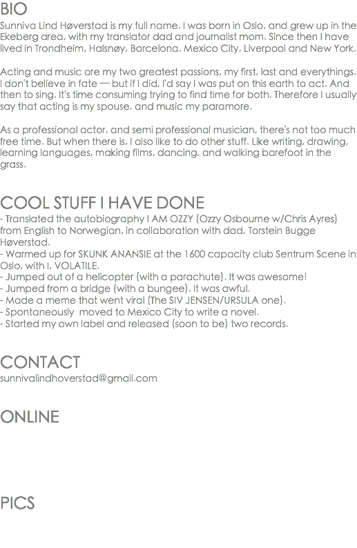 BIO
Sunniva Lind Høverstad is my full name. I was born in Oslo, and grew up in the Ekeberg area, with my translator dad and journalist mom. Since then I have lived in Trondheim, Halsnøy, Barcelona, Mexico City, Liverpool and New York. Acting and music are my two greatest passions, my first, last and everythings.
I don't believe in fate — but if I did, I'd say I was put on this earth to act. And then to sing. It's time consuming trying to find time for both. Therefore I usually say that acting is my spouse, and music my paramore. As a professional actor, and semi professional musician, there's not too much free time. But when there is, I also like to do other stuff. Like writing, drawing, learning languages, making films, dancing, and walking barefoot in the grass. COOL STUFF I HAVE DONE
- Translated the autobiography I AM OZZY (Ozzy Osbourne w/Chris Ayres) from English to Norwegian, in collaboration with dad, Torstein Bugge Høverstad.
- Warmed up for SKUNK ANANSIE at the 1600 capacity club Sentrum Scene in Oslo, with I, VOLATILE.
- Jumped out of a helicopter (with a parachute). It was awesome!
- Jumped from a bridge (with a bungee). It was awful.
- Made a meme that went viral (The SIV JENSEN/URSULA one).
- Spontaneously moved to Mexico City to write a novel.
- Started my own label and released (soon to be) two records. CONTACT
sunnivalindhoverstad@gmail.com ONLINE PICS 