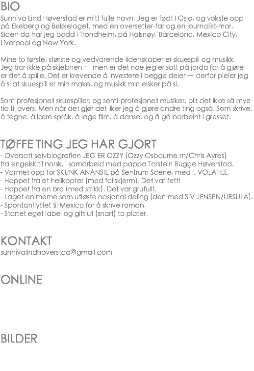 BIO
Sunniva Lind Høverstad er mitt fulle navn. Jeg er født I Oslo, og vokste opp på Ekeberg og Bekkelaget, med en oversetter-far og en journalist-mor. Siden da har jeg bodd i Trondheim, på Halsnøy, Barcelona, Mexico City, Liverpool og New York. Mine to første, største og vedvarende lidenskaper er skuespill og musikk. Jeg tror ikke på skjebnen — men er det noe jeg er satt på jorda for å gjøre er det å spille. Det er krevende å investere i begge deler — derfor pleier jeg å si at skuespill er min make, og musikk min elsker på si. Som profesjonell skuespiller, og semi-profesjonell musiker, blir det ikke så mye tid til overs. Men når det gjør det liker jeg å gjøre andre ting også. Som skrive, å tegne, å lære språk, å lage film, å danse, og å gå barbeint i gresset. TØFFE TING JEG HAR GJORT
- Oversatt selvbiografien JEG ER OZZY (Ozzy Osbourne m/Chris Ayres) fra engelsk til norsk, i samarbeid med pappa Torstein Bugge Høverstad.
- Varmet opp for SKUNK ANANSIE på Sentrum Scene, med I, VOLATILE.
- Hoppet fra et helikopter (med fallskjerm). Det var fett!
- Hoppet fra en bro (med strikk). Det var grufullt. - Laget en meme som utløste nasjonal deling (den med SIV JENSEN/URSULA).
- Spontanflyttet til Mexico for å skrive roman. - Startet eget label og gitt ut (snart) to plater. KONTAKT
sunnivalindhoverstad@gmail.com ONLINE BILDER 