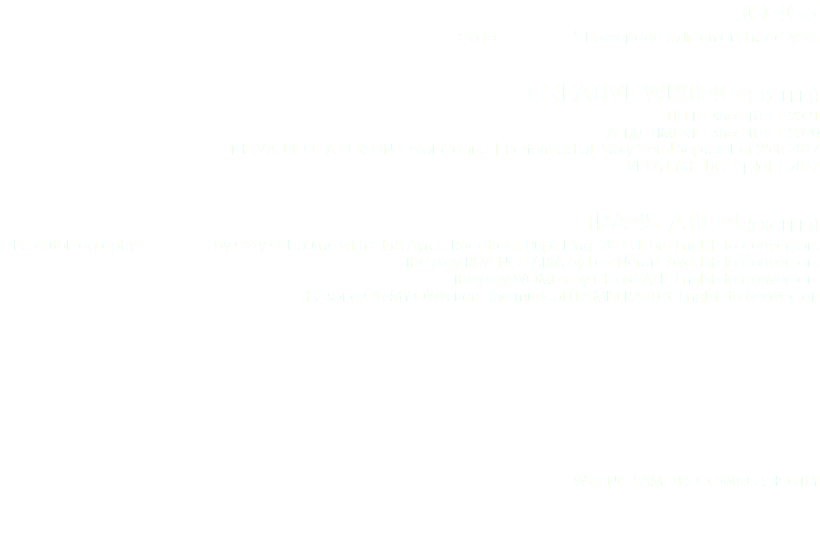 SONGS
Go to 's homepage to listen and read lyrics CREATIVE WRITING (EXCERPT)
THEFT | short film | 2021
ATTACHMENT | short film | 2020
THE VALUE OF A PERSON | monologue | Performed at Story Slam! September 25th 2017
VILLA LYKKELIG | pilot | 2017 TRANSLATION (EXCERPT)
The autobiography , by Ozzy Osbourne with Chris Ayres, Roadtrack Puplishing, 2011. From English to Norwegian.
The play REVENGE ARIA by Lars Noren. Swedish to Norwegian.
The play WOMEN by Chiara Atik. English to Norwegian.
The song ON MY OWN from the musical LES MISERABLES. English to Norwegian WRITING SAMPLES COMING SHORTLY 